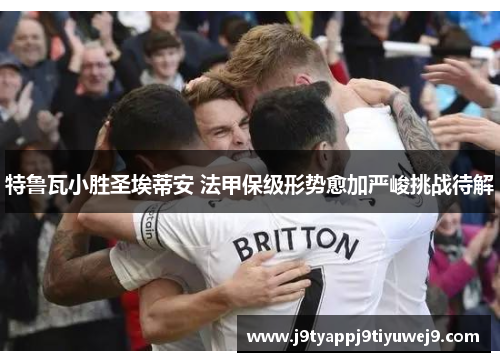 特鲁瓦小胜圣埃蒂安 法甲保级形势愈加严峻挑战待解