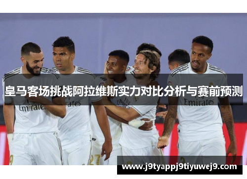 皇马客场挑战阿拉维斯实力对比分析与赛前预测