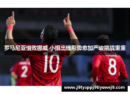 罗马尼亚惜败挪威 小组出线形势愈加严峻挑战重重