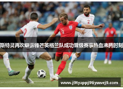 斯特灵再次崭露锋芒英格兰队成功晋级赛事热血沸腾时刻