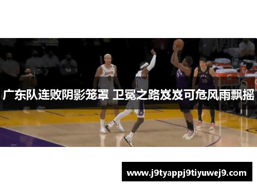 广东队连败阴影笼罩 卫冕之路岌岌可危风雨飘摇