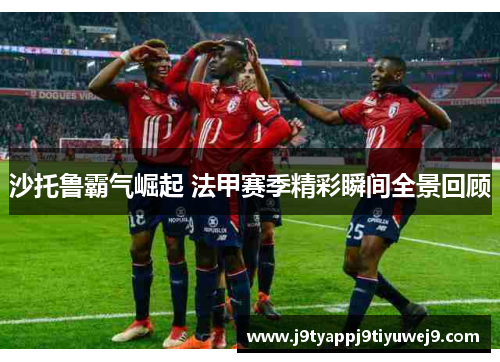 沙托鲁霸气崛起 法甲赛季精彩瞬间全景回顾