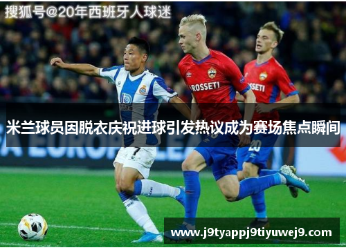 米兰球员因脱衣庆祝进球引发热议成为赛场焦点瞬间