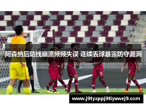 阿森纳后防线崩溃频频失误 连续丢球暴露防守漏洞
