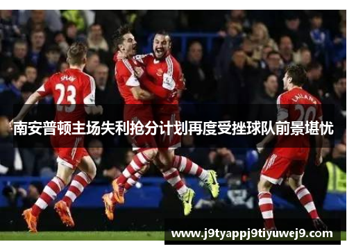 南安普顿主场失利抢分计划再度受挫球队前景堪忧