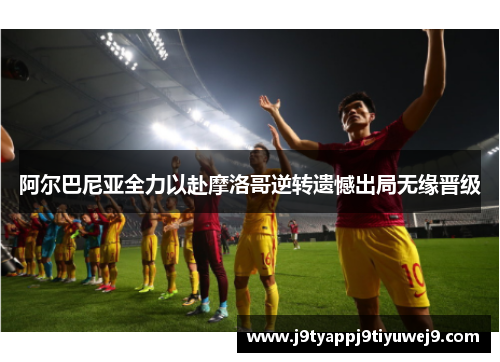 阿尔巴尼亚全力以赴摩洛哥逆转遗憾出局无缘晋级
